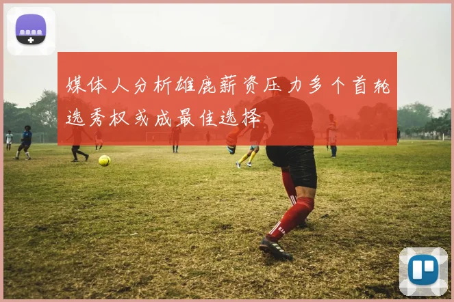 媒体人分析雄鹿薪资压力多个首轮选秀权或成最佳选择