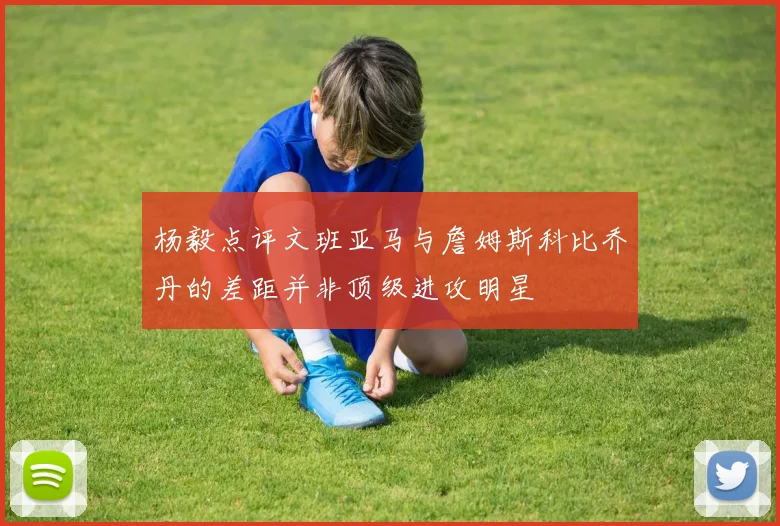 杨毅点评文班亚马与詹姆斯科比乔丹的差距并非顶级进攻明星