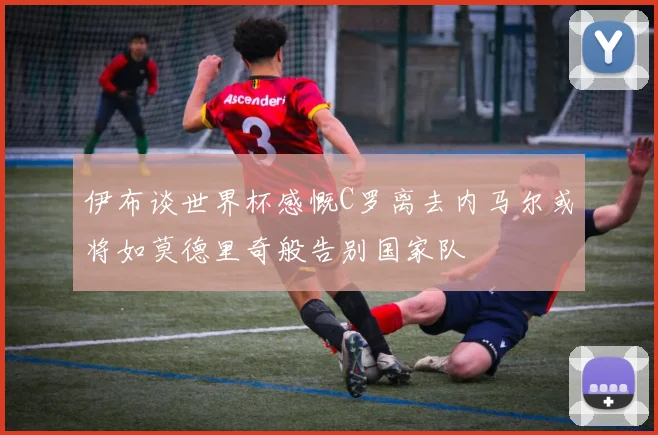 伊布谈世界杯感慨C罗离去内马尔或将如莫德里奇般告别国家队