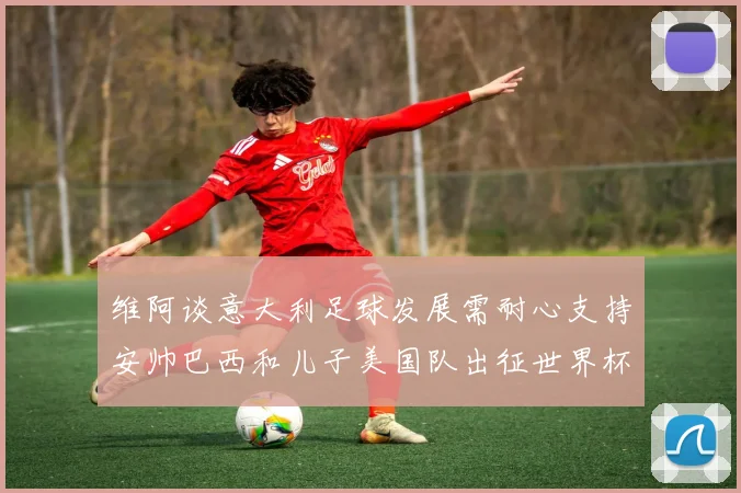 维阿谈意大利足球发展需耐心支持安帅巴西和儿子美国队出征世界杯