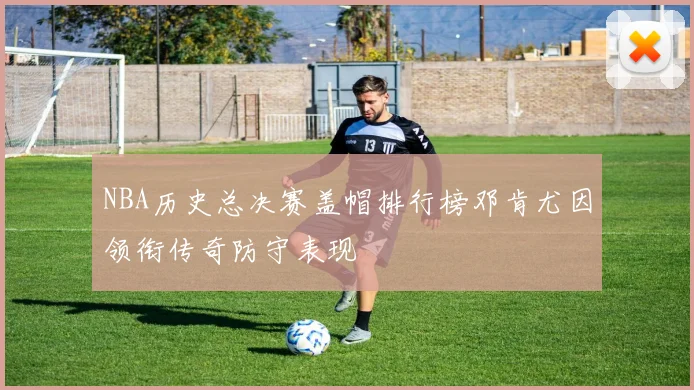 NBA历史总决赛盖帽排行榜邓肯尤因领衔传奇防守表现