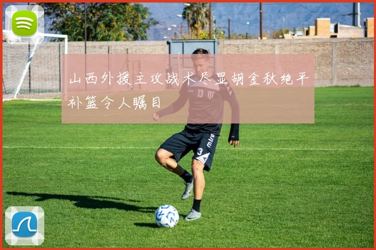山西外援主攻战术尽显胡金秋绝平补篮令人瞩目