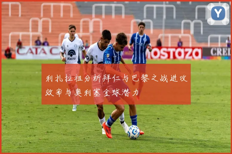 利扎拉祖分析拜仁与巴黎之战进攻效率与奥利塞金球潜力