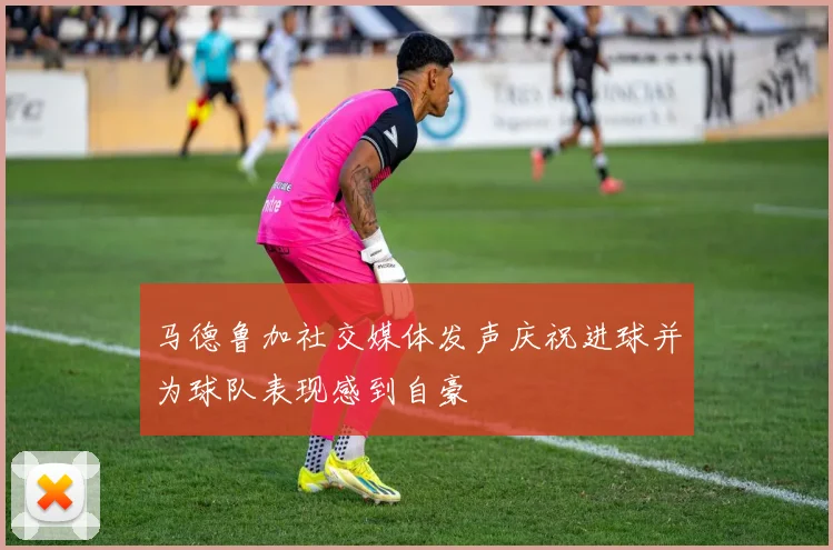马德鲁加社交媒体发声庆祝进球并为球队表现感到自豪