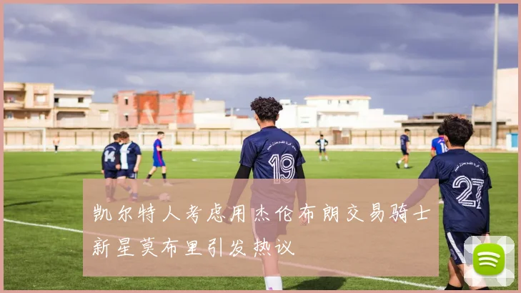 凯尔特人考虑用杰伦布朗交易骑士新星莫布里引发热议