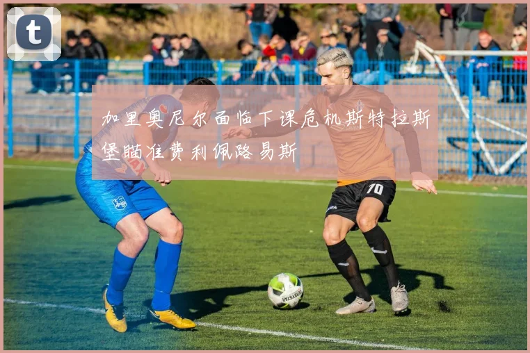 加里奥尼尔面临下课危机斯特拉斯堡瞄准费利佩路易斯