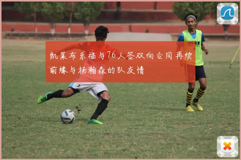 凯莱布乐福与76人签双向合同再续前缘与杨瀚森的队友情