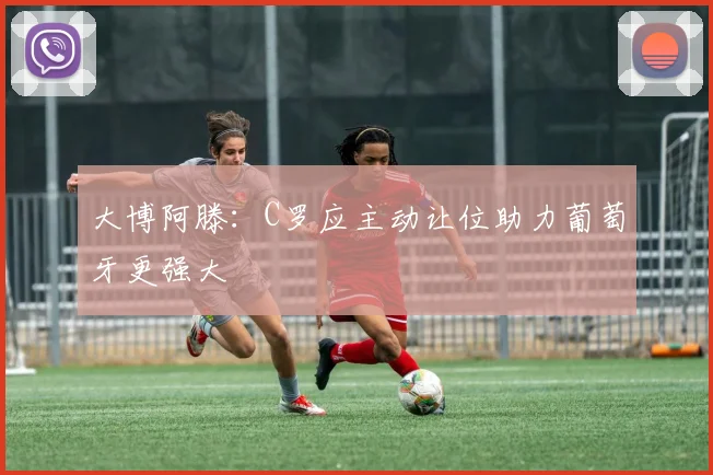 大博阿滕：C罗应主动让位助力葡萄牙更强大