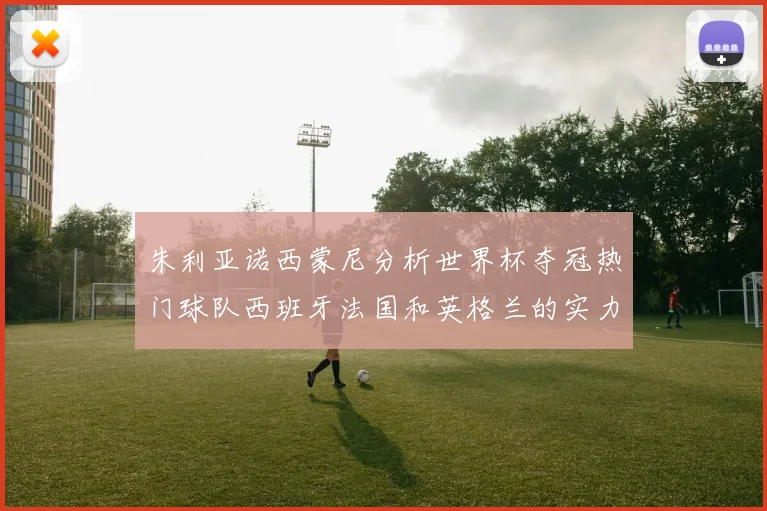 朱利亚诺西蒙尼分析世界杯夺冠热门球队西班牙法国和英格兰的实力与前景