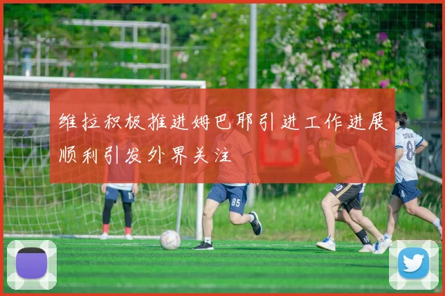 维拉积极推进姆巴耶引进工作进展顺利引发外界关注