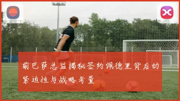前巴萨总监揭秘签约佩德里背后的紧迫性与战略考量