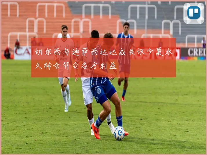 切尔西与迪萨西达达成共识今夏永久转会符合各方利益