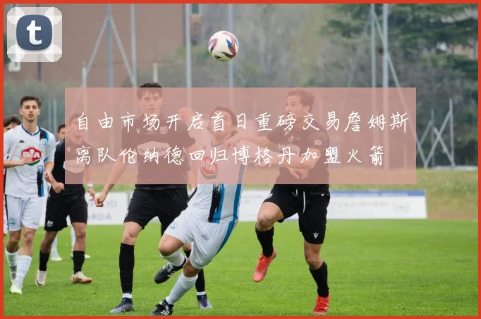 自由市场开启首日重磅交易詹姆斯离队伦纳德回归博格丹加盟火箭