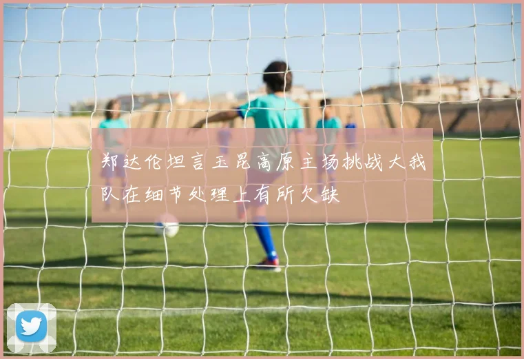 郑达伦坦言玉昆高原主场挑战大我队在细节处理上有所欠缺