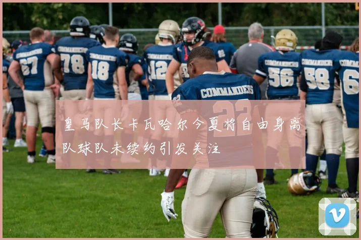 皇马队长卡瓦哈尔今夏将自由身离队球队未续约引发关注