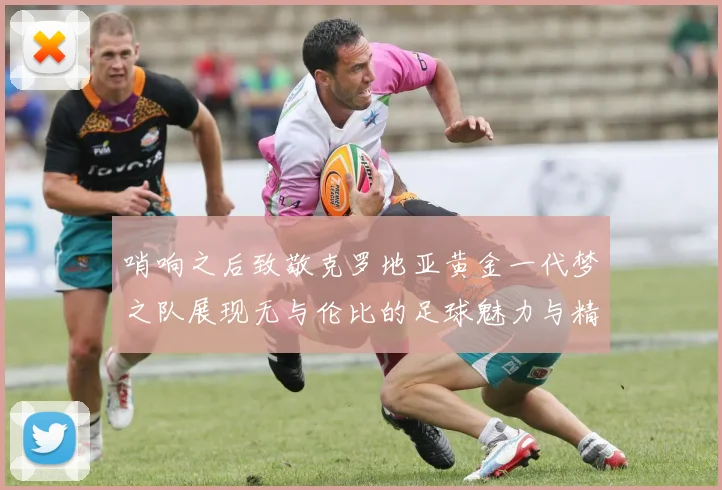 哨响之后致敬克罗地亚黄金一代梦之队展现无与伦比的足球魅力与精神