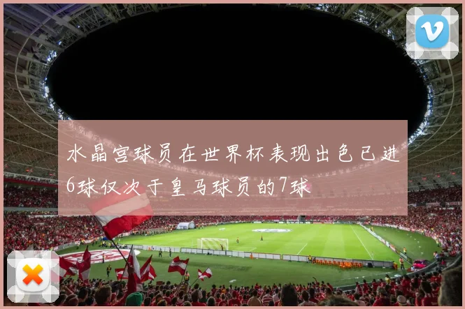 水晶宫球员在世界杯表现出色已进6球仅次于皇马球员的7球