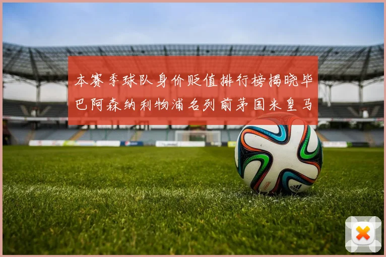 本赛季球队身价贬值排行榜揭晓毕巴阿森纳利物浦名列前茅国米皇马紧随其后