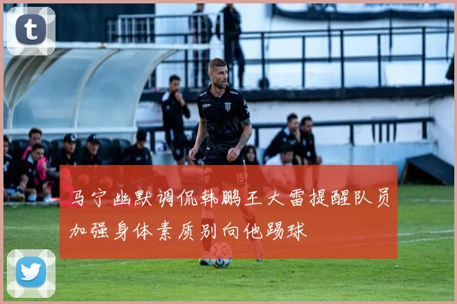 马宁幽默调侃韩鹏王大雷提醒队员加强身体素质别向他踢球
