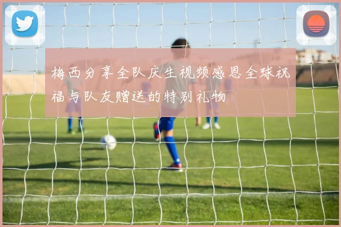 梅西分享全队庆生视频感恩全球祝福与队友赠送的特别礼物