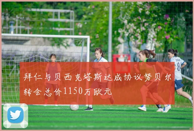 拜仁与贝西克塔斯达成协议努贝尔转会总价1150万欧元