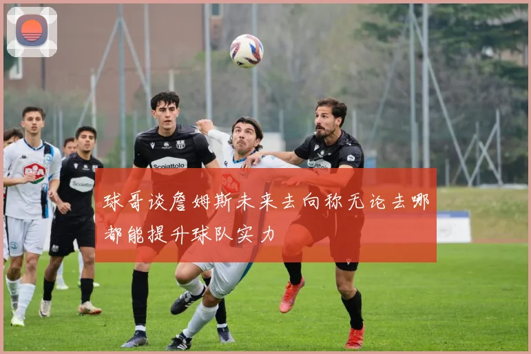 球哥谈詹姆斯未来去向称无论去哪都能提升球队实力